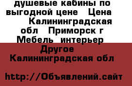 душевые кабины по  выгодной цене › Цена ­ 10 - Калининградская обл., Приморск г. Мебель, интерьер » Другое   . Калининградская обл.